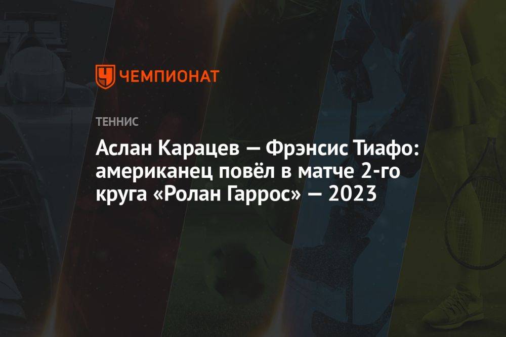 Аслан Карацев — Фрэнсис Тиафо: американец повёл в матче 2-го круга «Ролан Гаррос» — 2023
