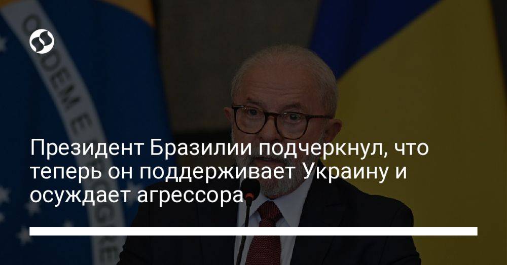 Президент Бразилии подчеркнул, что теперь он поддерживает Украину и осуждает агрессора
