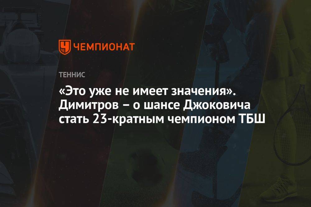 «Это уже не имеет значения». Димитров – о шансе Джоковича стать 23-кратным чемпионом ТБШ