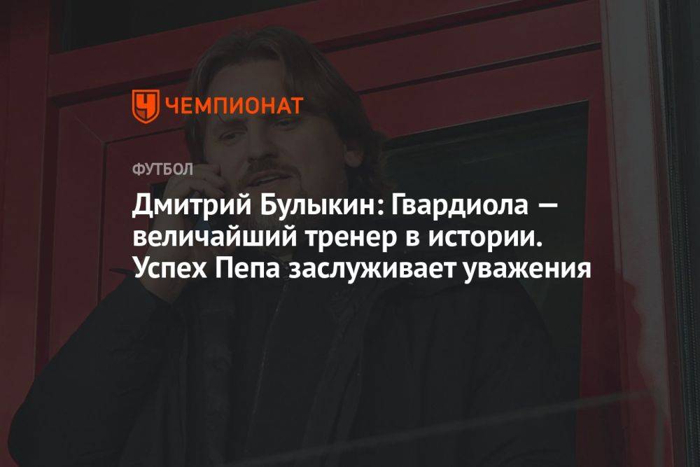 Дмитрий Булыкин: Гвардиола — величайший тренер в истории. Успех Пепа заслуживает уважения