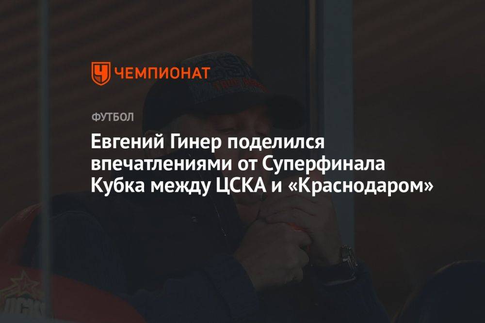 Евгений Гинер поделился впечатлениями от Суперфинала Кубка между ЦСКА и «Краснодаром»