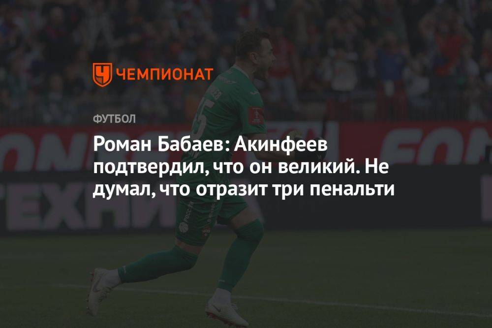 Роман Бабаев: Акинфеев подтвердил, что он великий. Не думал, что отразит три пенальти