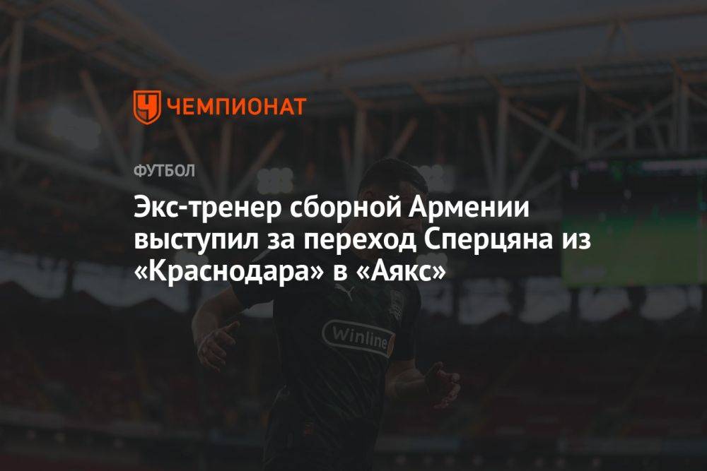 Экс-тренер сборной Армении выступил за переход Сперцяна из «Краснодара» в «Аякс»