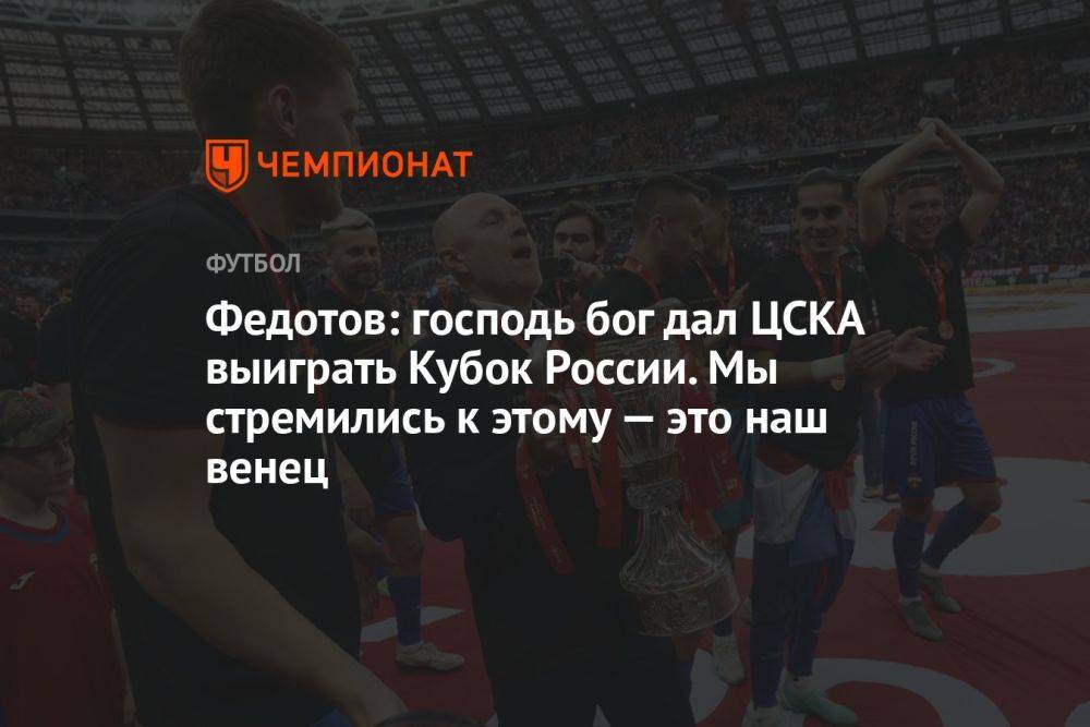 Федотов: господь бог дал ЦСКА выиграть Кубок России. Мы стремились к этому — это наш венец