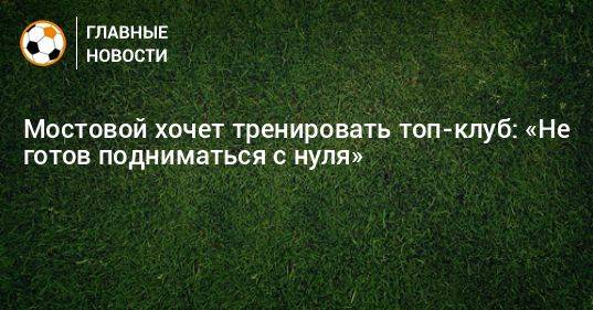 Мостовой хочет тренировать топ-клуб: «Не готов подниматься с нуля»