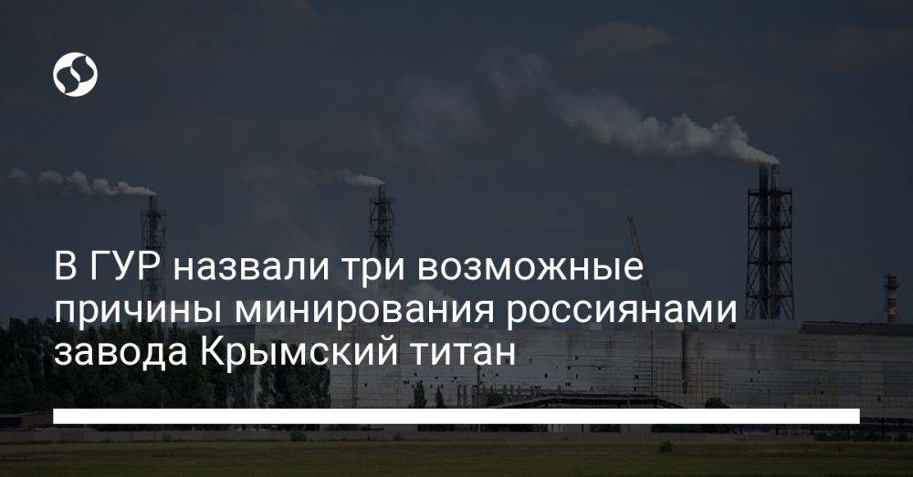 В ГУР назвали три возможные причины минирования россиянами завода Крымский титан