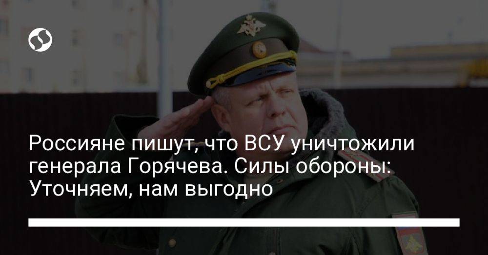 Россияне пишут, что ВСУ уничтожили генерала Горячева. Силы обороны: Уточняем, нам выгодно