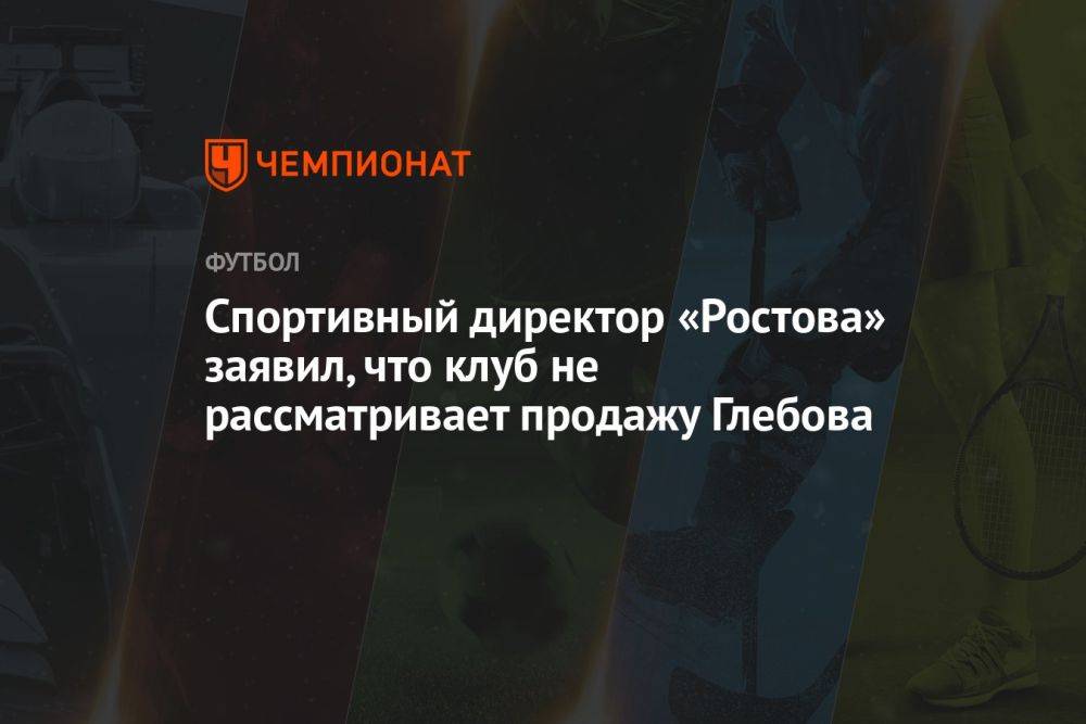 Спортивный директор «Ростова» заявил, что клуб не рассматривает продажу Глебова