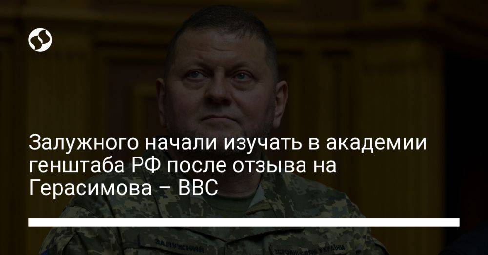 Залужного начали изучать в академии генштаба РФ после отзыва на Герасимова – BBC