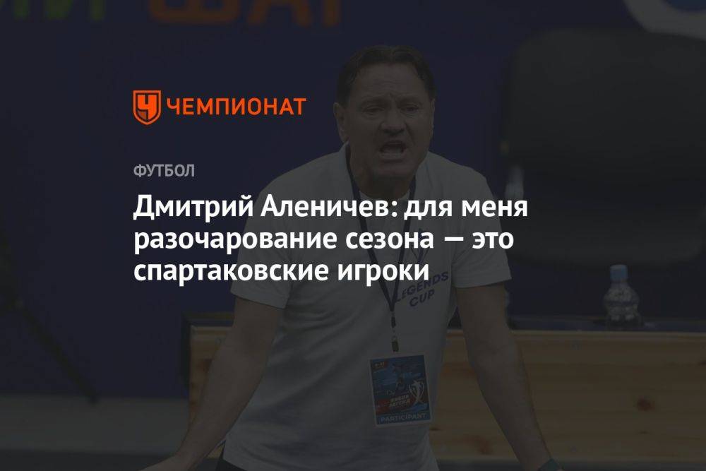 Дмитрий Аленичев: для меня разочарование сезона — это спартаковские игроки