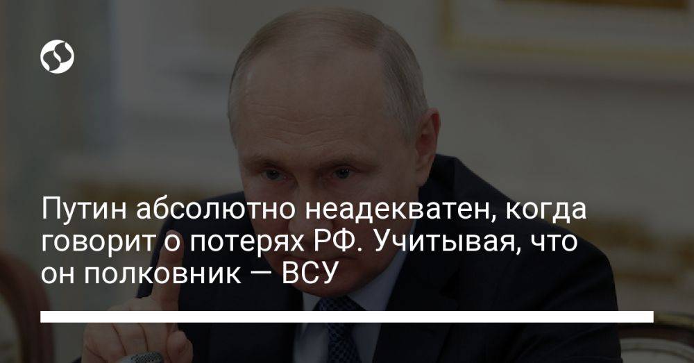 Путин абсолютно неадекватен, когда говорит о потерях РФ. Учитывая, что он полковник — ВСУ