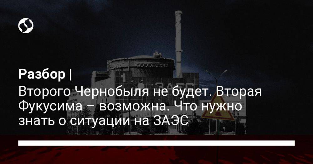 Разбор | Второго Чернобыля не будет. Вторая Фукусима – возможна. Что нужно знать о ситуации на ЗАЭС