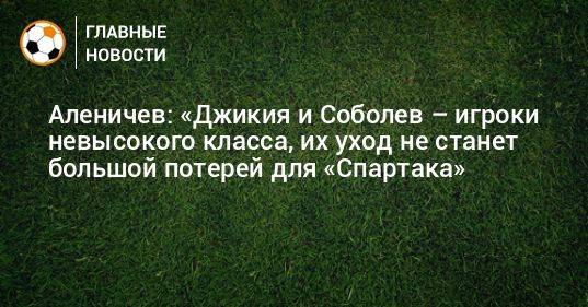 Аленичев: «Джикия и Соболев – игроки невысокого класса, их уход не станет большой потерей для «Спартака»