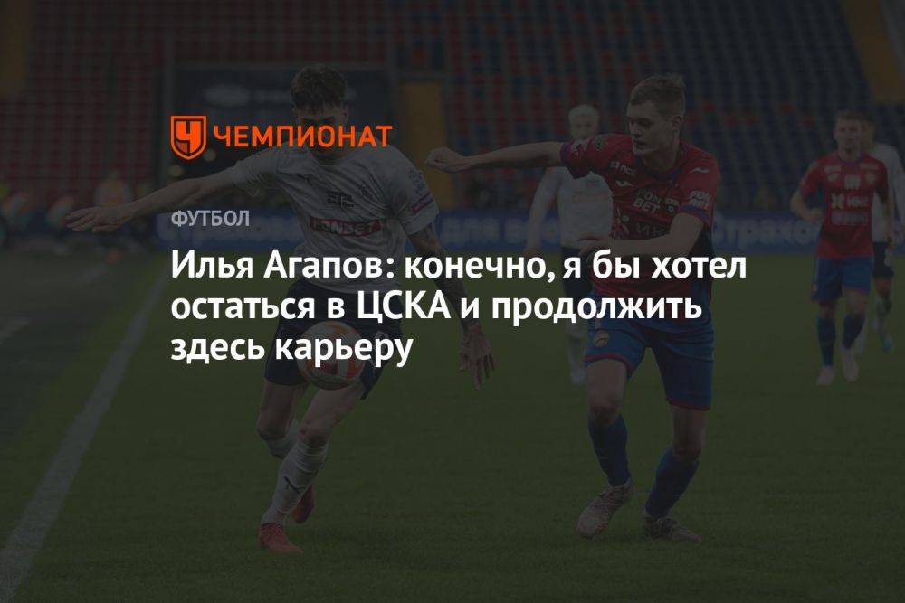 Илья Агапов: конечно, я бы хотел остаться в ЦСКА и продолжить здесь карьеру