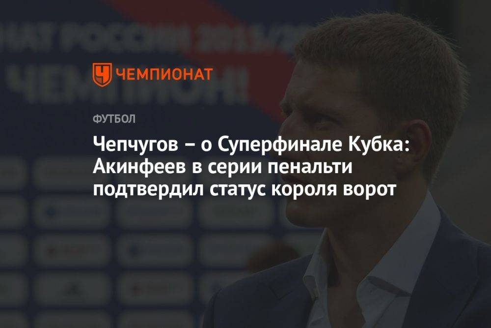 Чепчугов — о Суперфинале Кубка: Акинфеев в серии пенальти подтвердил статус короля ворот