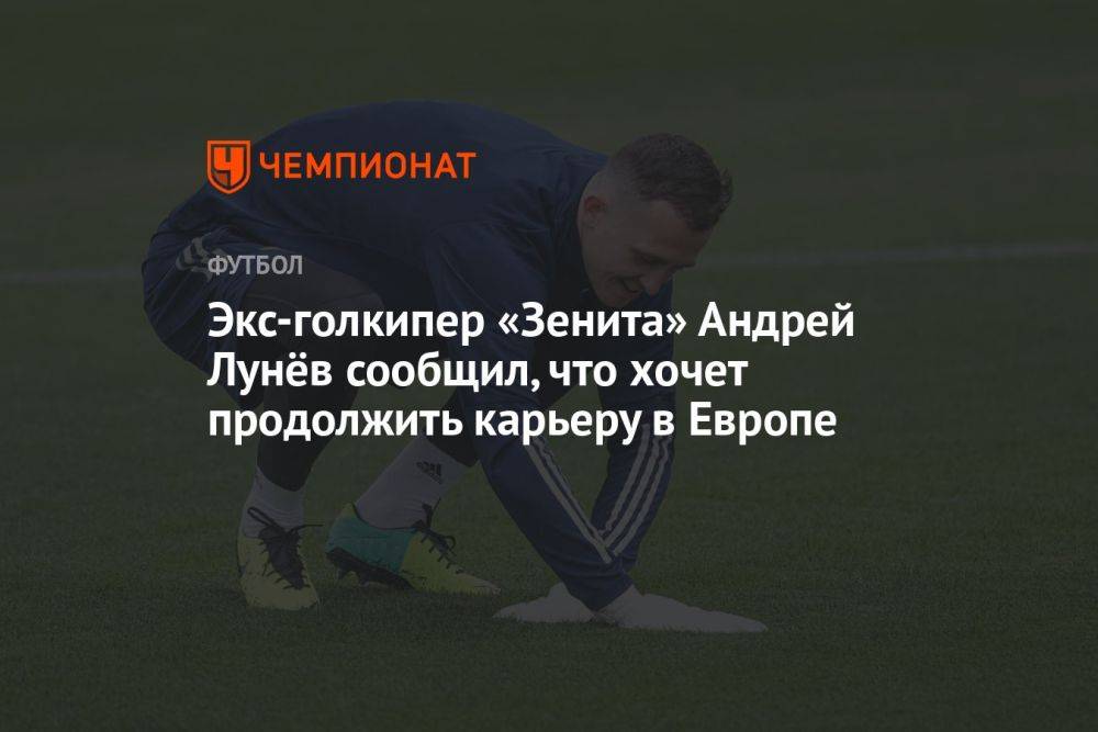 Экс-голкипер «Зенита» Андрей Лунёв сообщил, что хочет продолжить карьеру в Европе