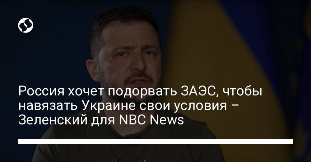 Россия хочет подорвать ЗАЭС, чтобы навязать Украине свои условия – Зеленский для NBC News