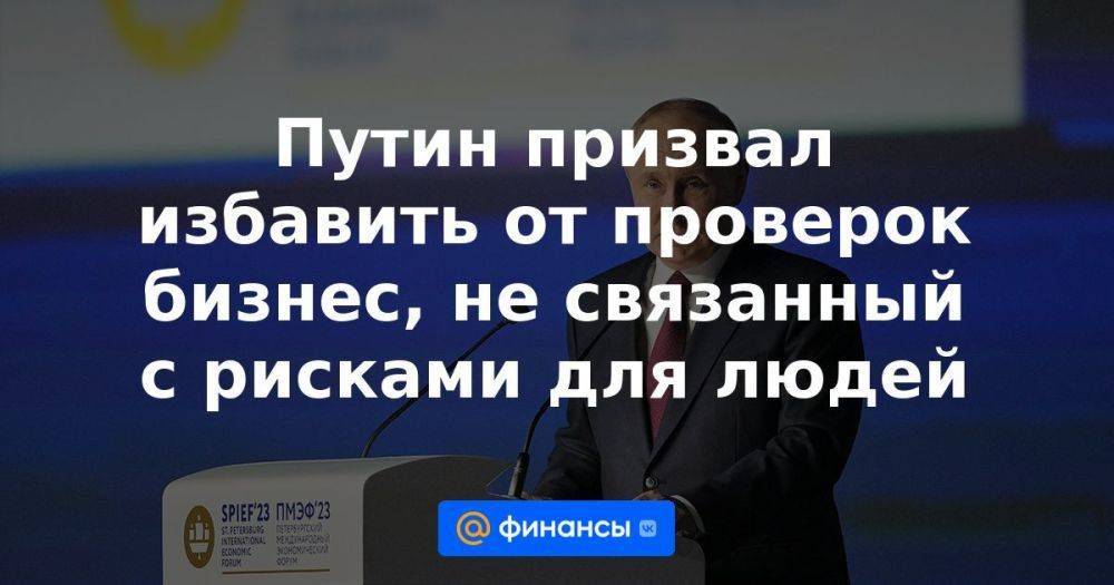 Путин призвал избавить от проверок бизнес, не связанный с рисками для людей