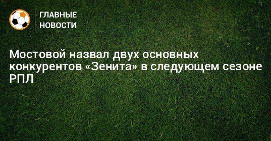 Мостовой назвал двух основных конкурентов «Зенита» в следующем сезоне РПЛ