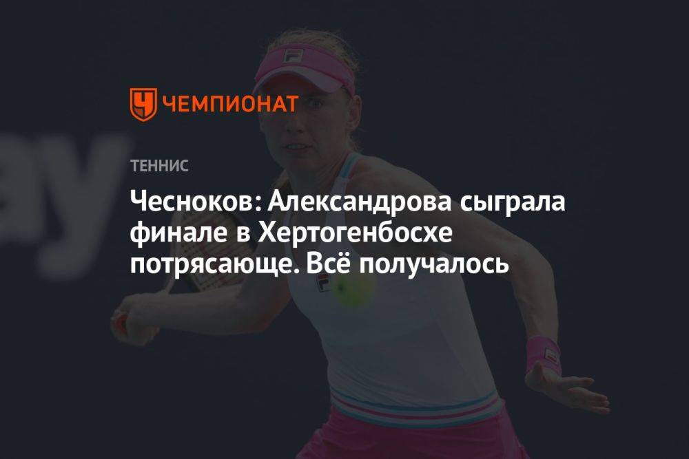 Чесноков: Александрова потрясающе сыграла в финале в Хертогенбосхе, всё получалось