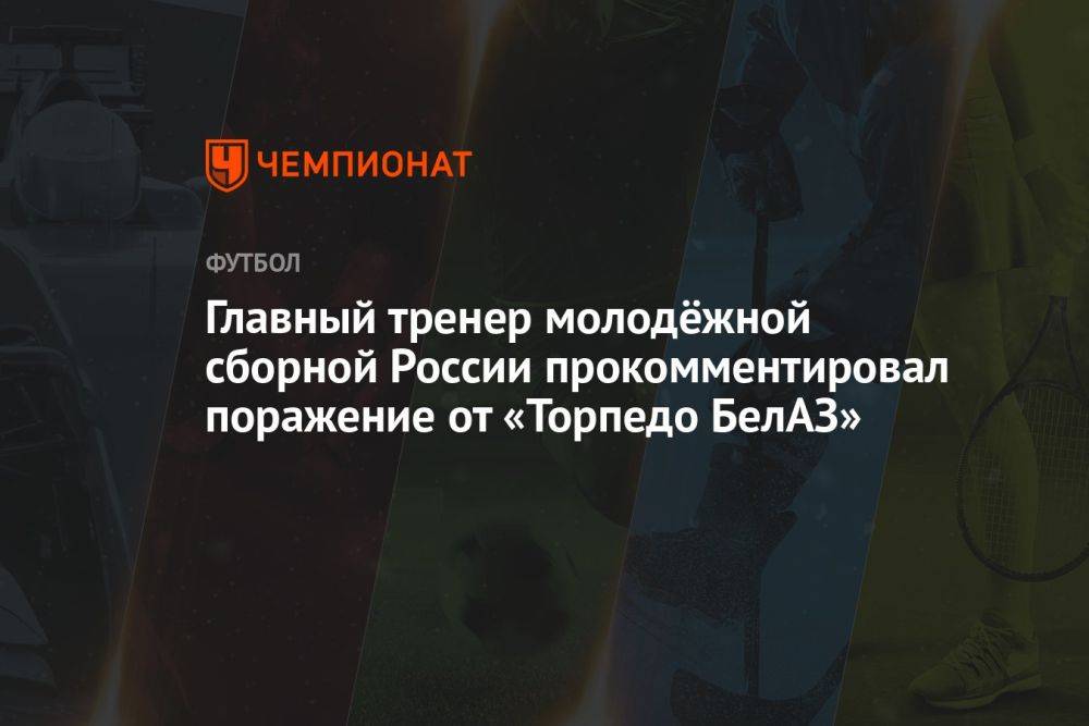 Главный тренер молодёжной сборной России прокомментировал поражение от «Торпедо-БелАЗ»