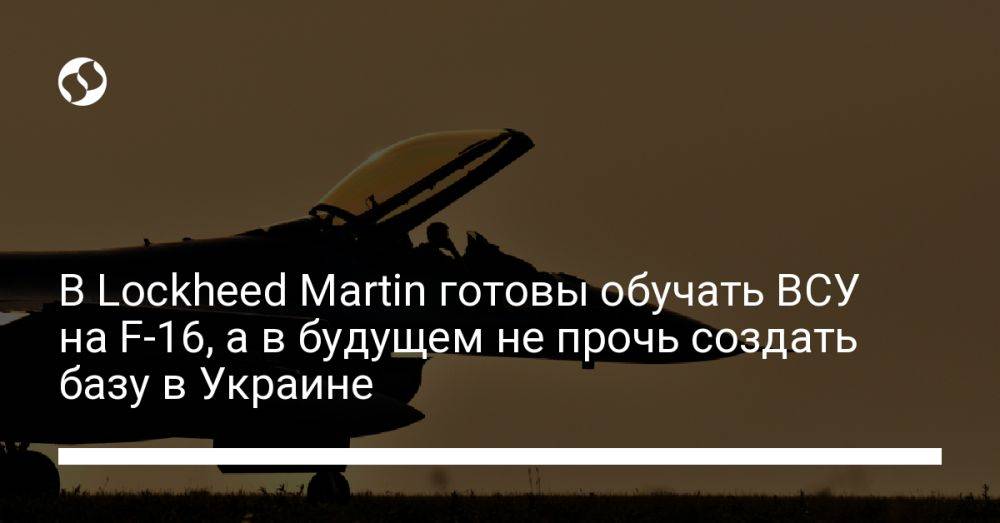 В Lockheed Martin готовы обучать ВСУ на F-16, а в будущем не прочь создать базу в Украине