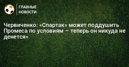 Червиченко: «Спартак» может поддушить Промеса по условиям – теперь он никуда не денется»