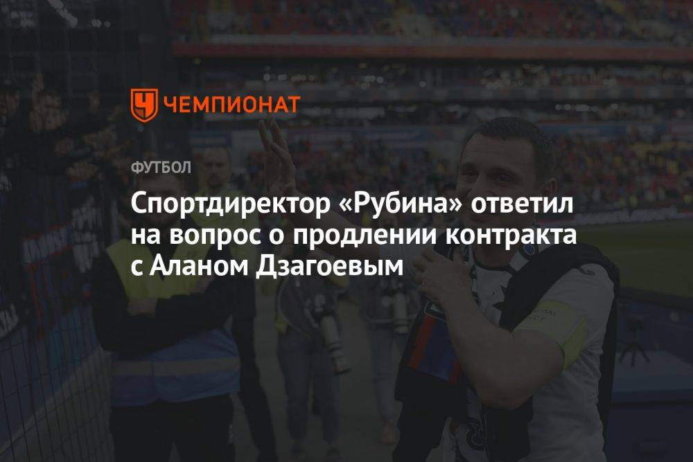 Спортдиректор «Рубина» ответил на вопрос о продлении контракта с Аланом Дзагоевым