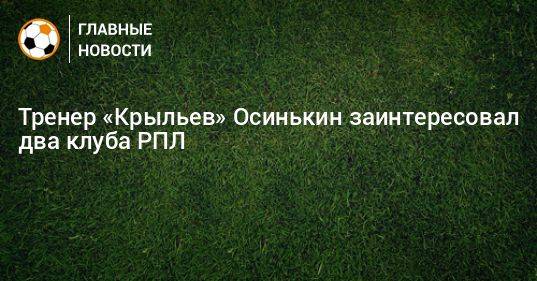 Тренер «Крыльев» Осинькин заинтересовал два клуба РПЛ