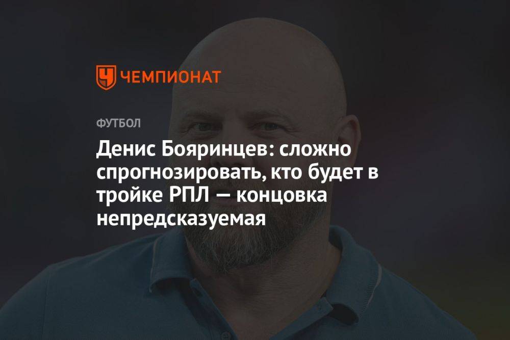 Денис Бояринцев: сложно спрогнозировать, кто будет в тройке РПЛ — концовка непредсказуемая