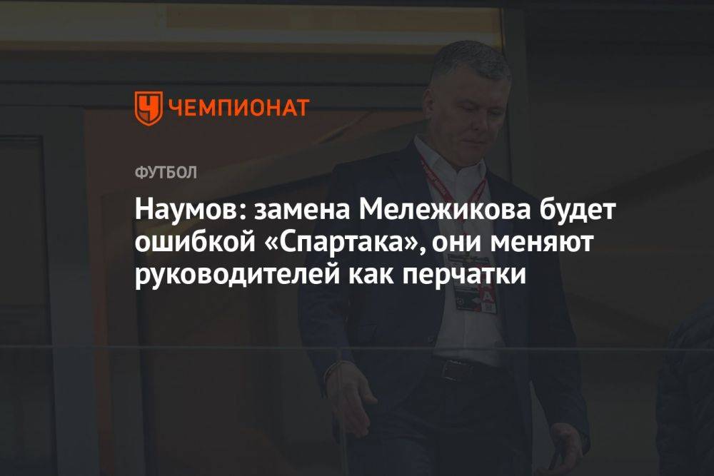 Наумов: замена Мележикова будет ошибкой «Спартака», они меняют руководителей как перчатки