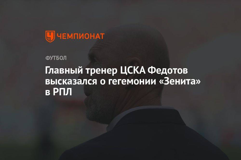 Главный тренер ЦСКА Федотов высказался о гегемонии «Зенита» в РПЛ