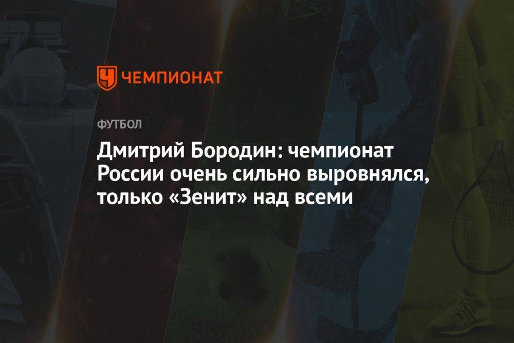 Дмитрий Бородин: чемпионат России очень сильно выровнялся, только «Зенит» над всеми