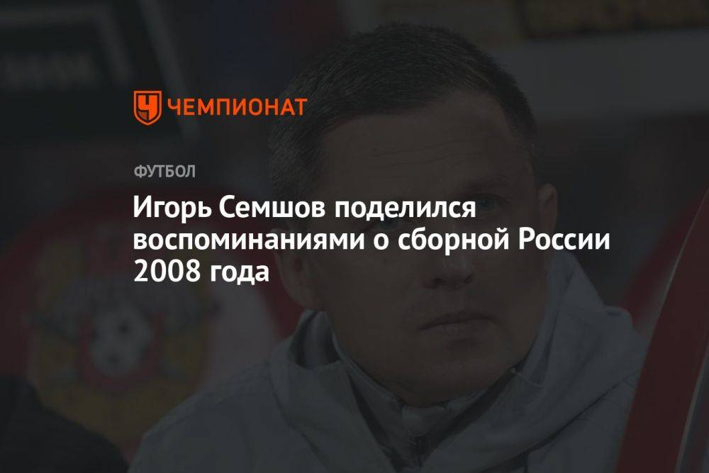 Игорь Семшов поделился воспоминаниями о сборной России 2008 года