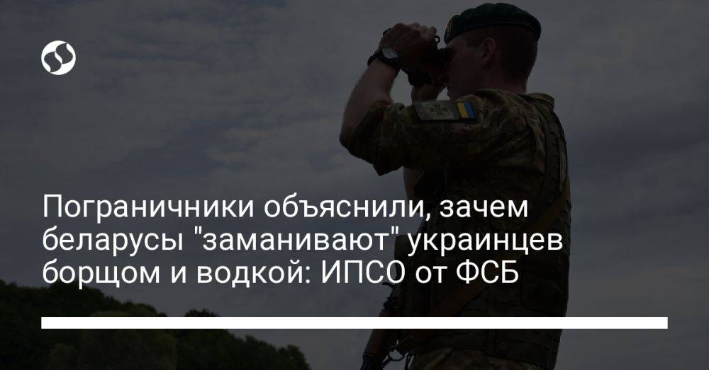 Пограничники объяснили, зачем беларусы "заманивают" украинцев борщом и водкой: ИПСО от ФСБ