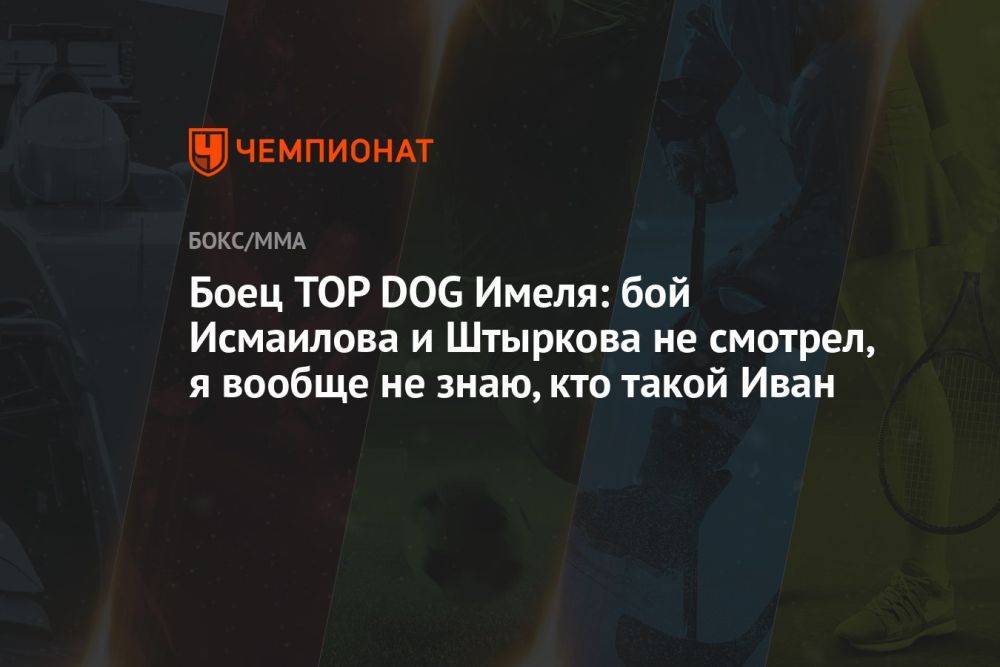 Боец TOP DOG Имеля: бой Исмаилова и Штыркова не смотрел, я вообще не знаю, кто такой Иван