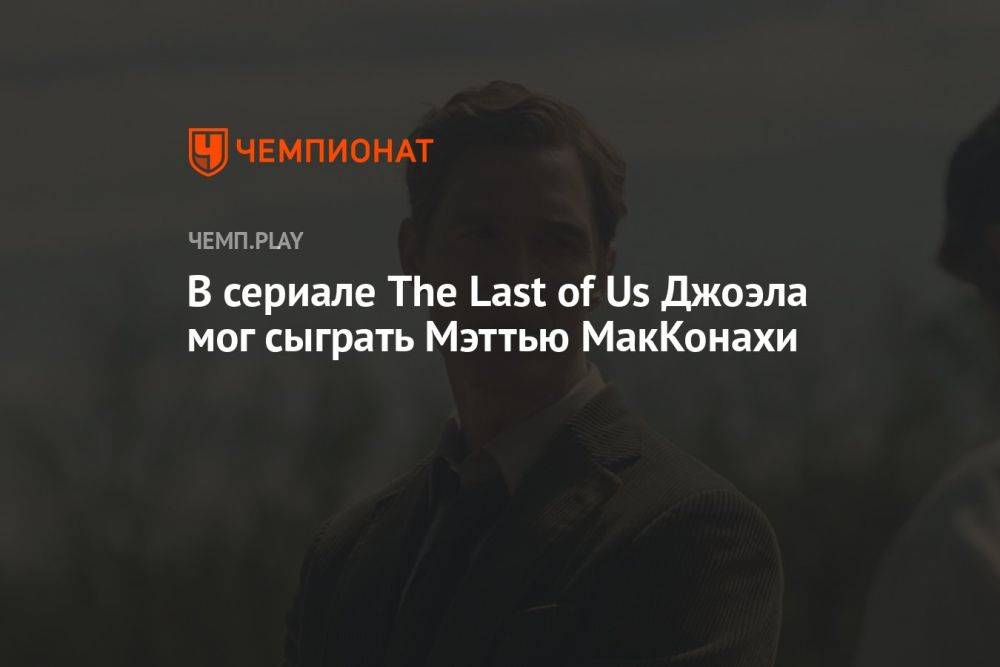 В сериале The Last of Us Джоэла мог сыграть Мэттью МакКонахи