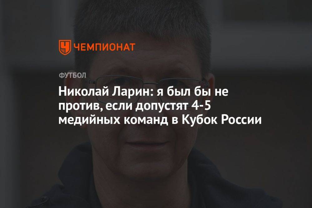 Николай Ларин: я был бы не против, если допустят 4–5 медийных команд в Кубок России