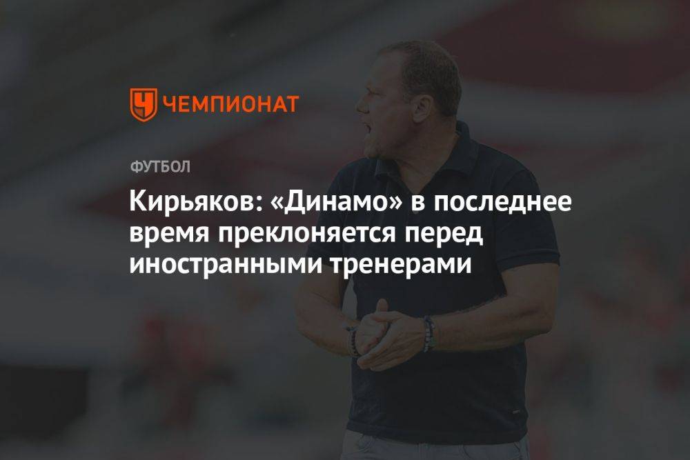 Кирьяков: «Динамо» в последнее время преклоняется перед иностранными тренерами