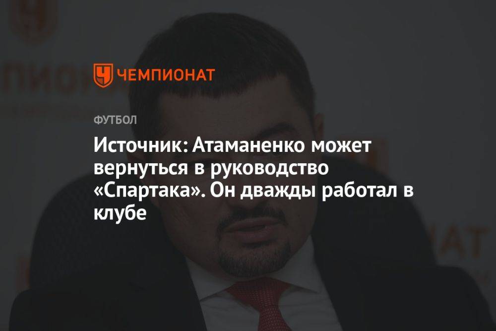 Источник: Атаманенко может вернуться в руководство «Спартака». Он дважды работал в клубе