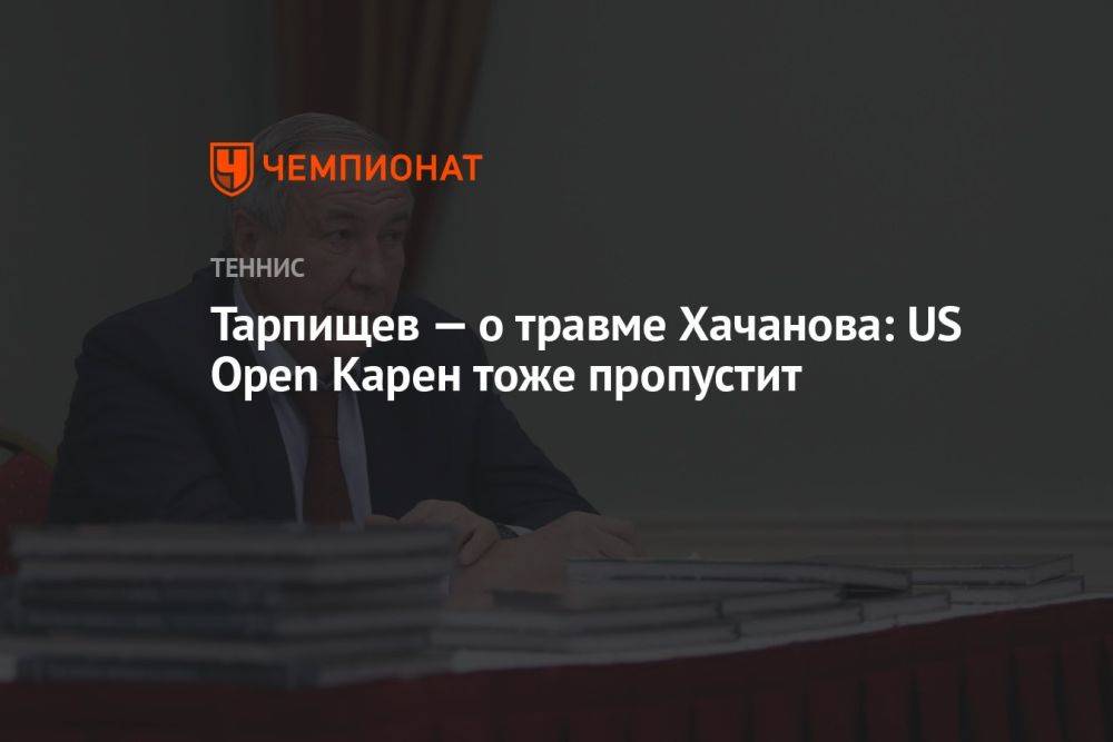 Тарпищев — о травме Хачанова: US Open Карен тоже пропустит