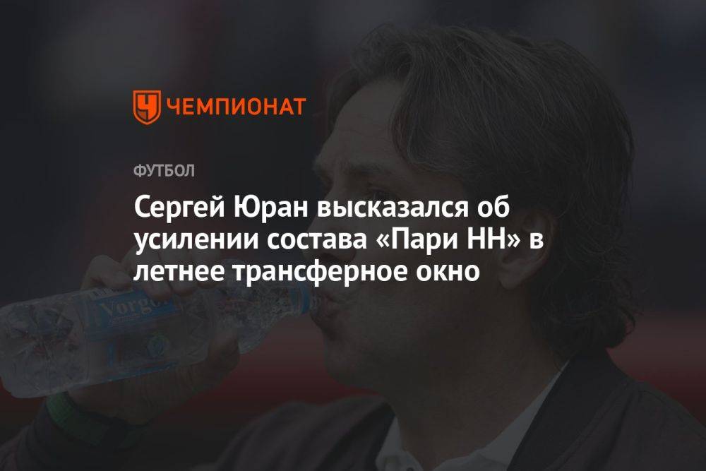 Сергей Юран высказался об усилении состава «Пари НН» в летнее трансферное окно