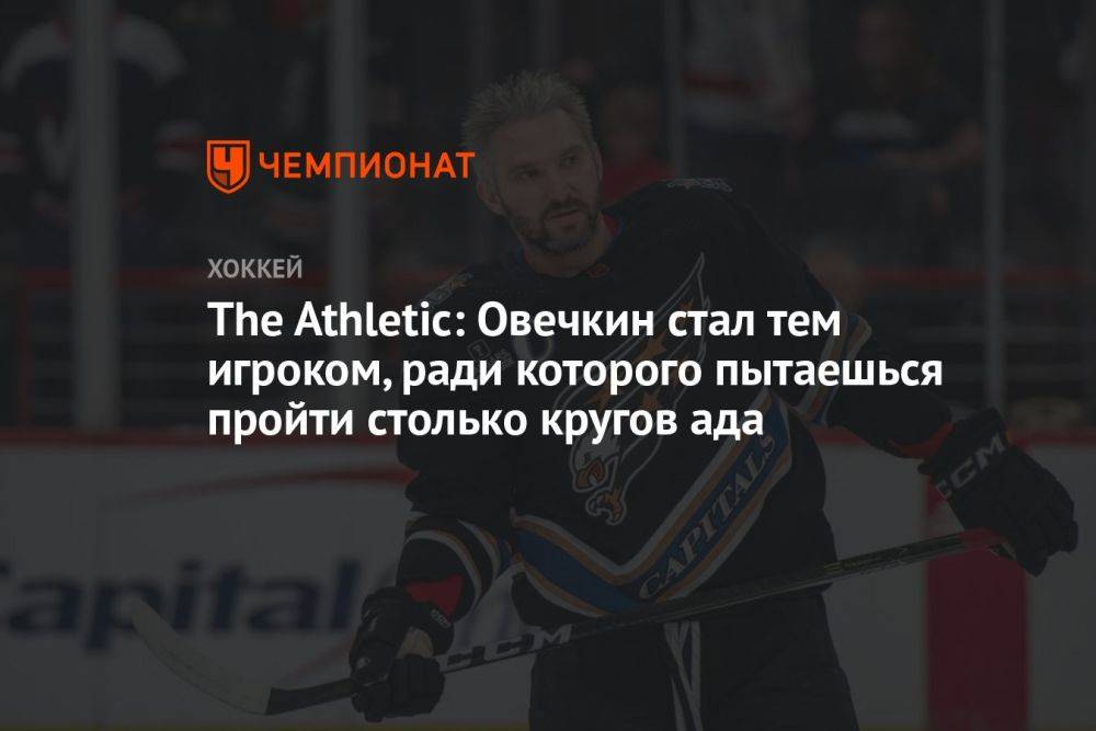 The Athletic: Овечкин стал тем игроком, ради которого пытаешься пройти столько кругов ада