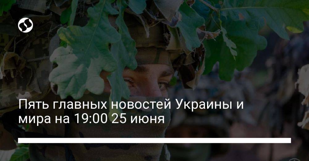 Пять главных новостей Украины и мира на 19:00 25 июня