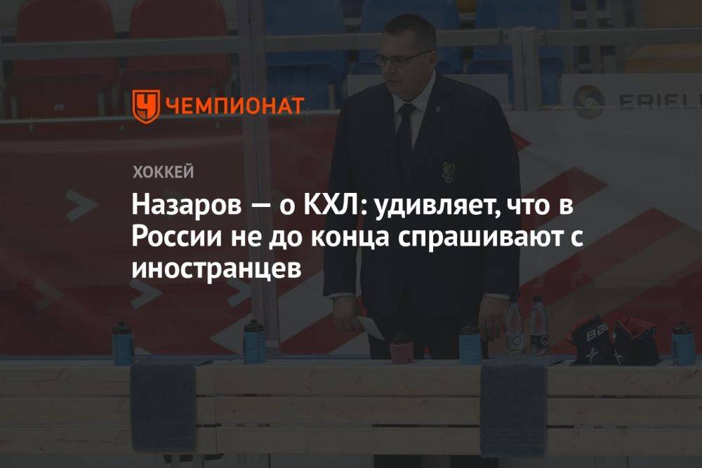 Назаров — о КХЛ: удивляет, что в России не до конца спрашивают с иностранцев