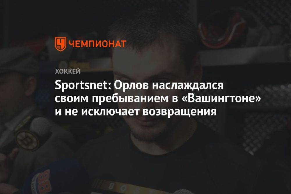 Sportsnet: Орлов наслаждался своим пребыванием в «Вашингтоне» и не исключает возвращения