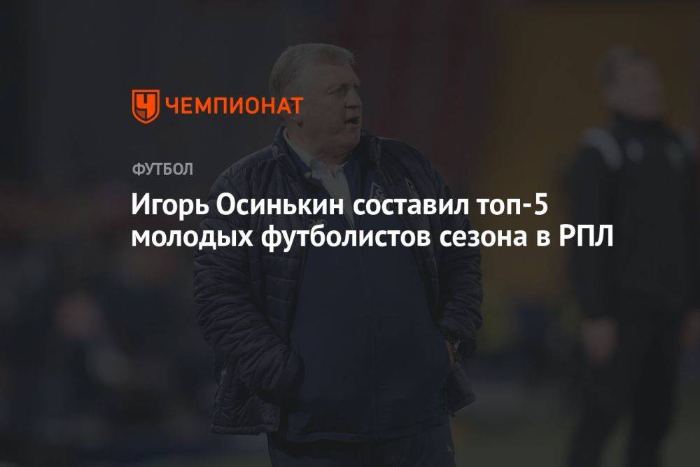 Игорь Осинькин составил топ-5 молодых футболистов сезона в РПЛ