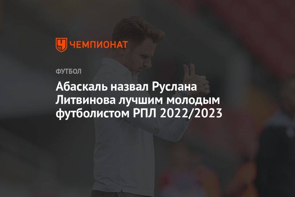Абаскаль назвал Руслана Литвинова лучшим молодым футболистом РПЛ 2022/2023