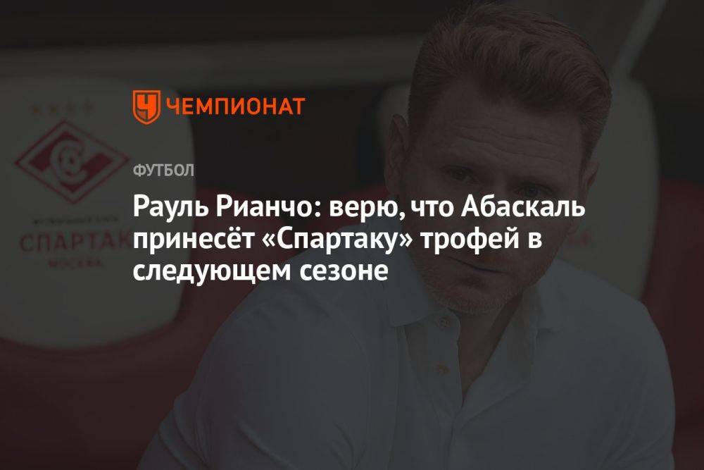 Рауль Рианчо: верю, что Абаскаль принесёт «Спартаку» трофей в следующем сезоне