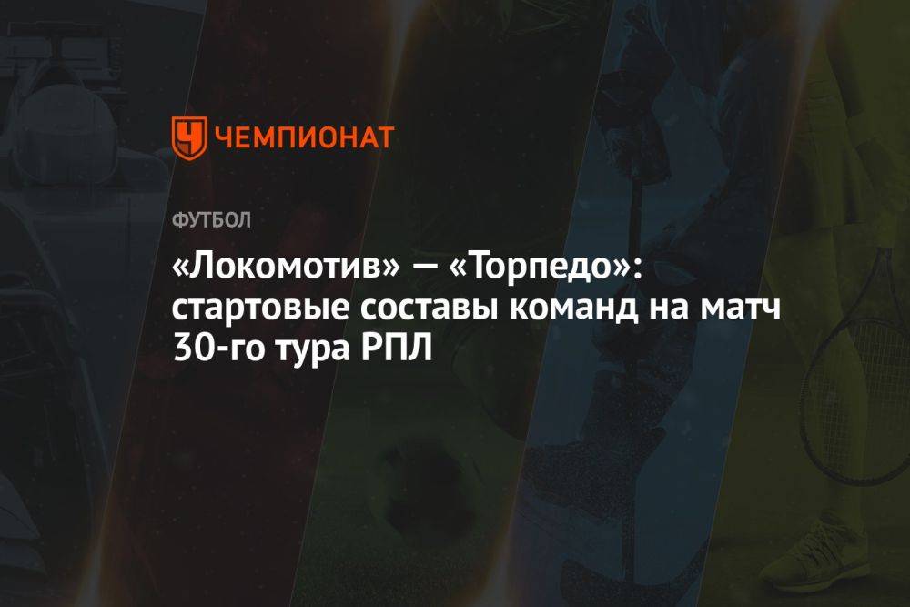 «Локомотив» — «Торпедо»: стартовые составы команд на матч 30-го тура РПЛ